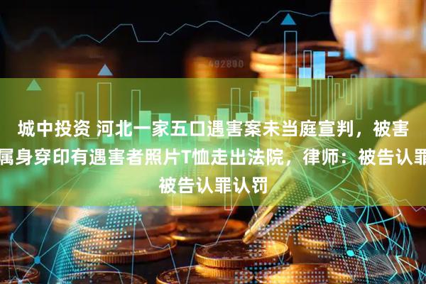 城中投资 河北一家五口遇害案未当庭宣判，被害人家属身穿印有遇害者照片T恤走出法院，律师：被告认罪认罚