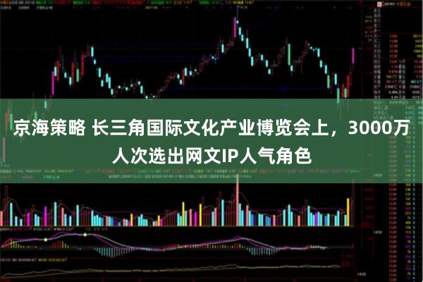 京海策略 长三角国际文化产业博览会上，3000万人次选出网文IP人气角色
