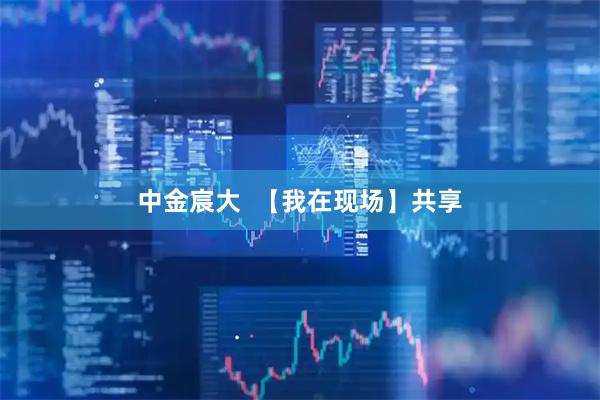 中金宸大  【我在现场】共享