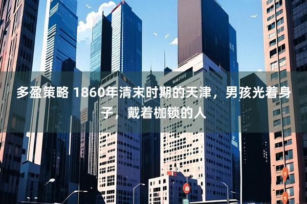 多盈策略 1860年清末时期的天津,男孩光着身子,戴着枷锁的人