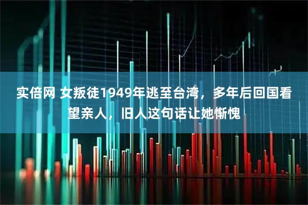 实倍网 女叛徒1949年逃至台湾，多年后回国看望亲人，旧人这句话让她惭愧