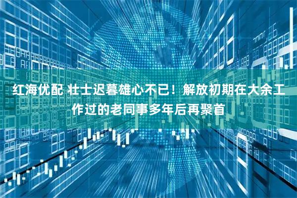 红海优配 壮士迟暮雄心不已！解放初期在大余工作过的老同事多年后再聚首