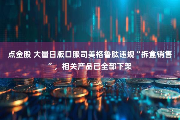 点金股 大量日版口服司美格鲁肽违规“拆盒销售”，相关产品已全部下架