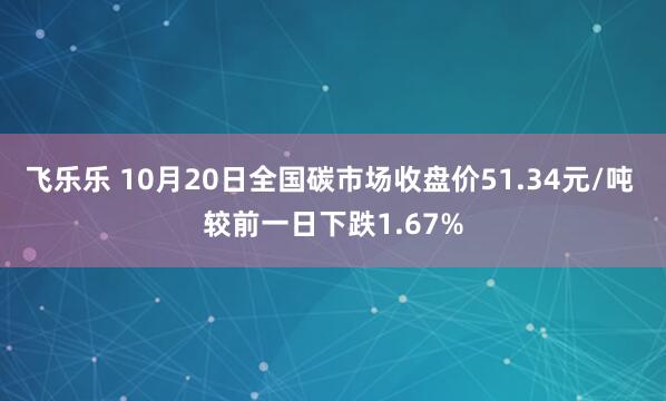 飞乐乐 10月20日全国碳市场收盘价51.34元/吨 较前一日下跌1.67%