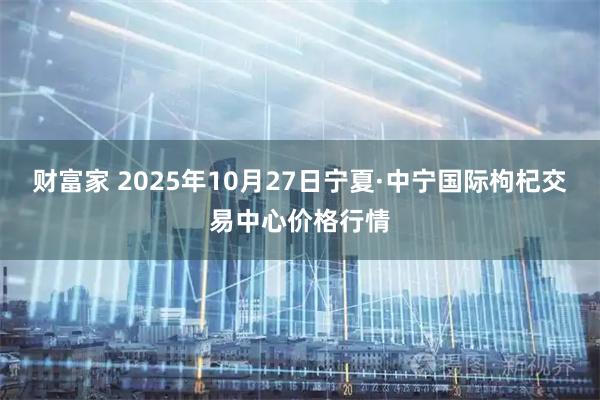 财富家 2025年10月27日宁夏·中宁国际枸杞交易中心价格行情