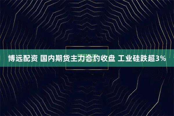 博远配资 国内期货主力合约收盘 工业硅跌超3%