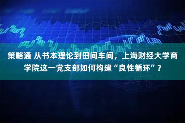 策略通 从书本理论到田间车间，上海财经大学商学院这一党支部如何构建“良性循环”？