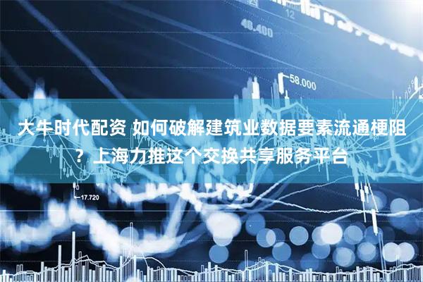 大牛时代配资 如何破解建筑业数据要素流通梗阻？上海力推这个交换共享服务平台