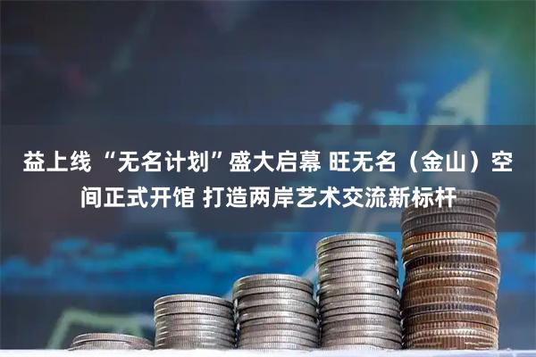 益上线 “无名计划”盛大启幕 旺无名（金山）空间正式开馆 打造两岸艺术交流新标杆