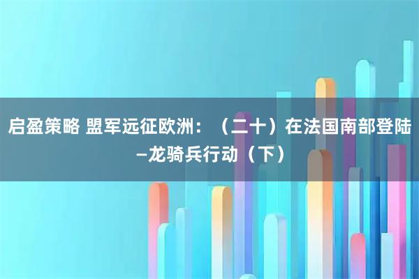 启盈策略 盟军远征欧洲：（二十）在法国南部登陆—龙骑兵行动（下）