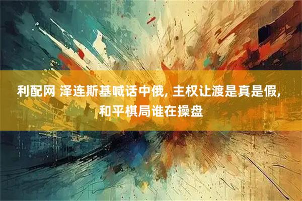 利配网 泽连斯基喊话中俄, 主权让渡是真是假, 和平棋局谁在操盘
