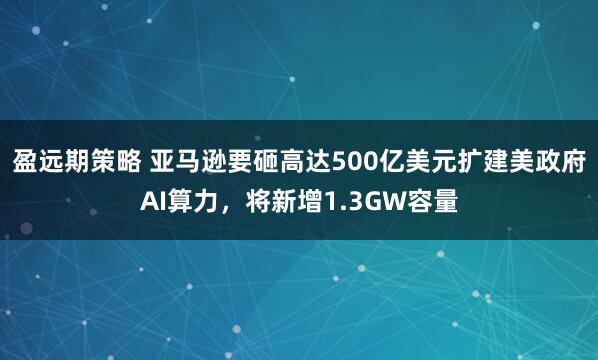 盈远期策略 亚马逊要砸高达500亿美元扩建美政府AI算力，将新增1.3GW容量