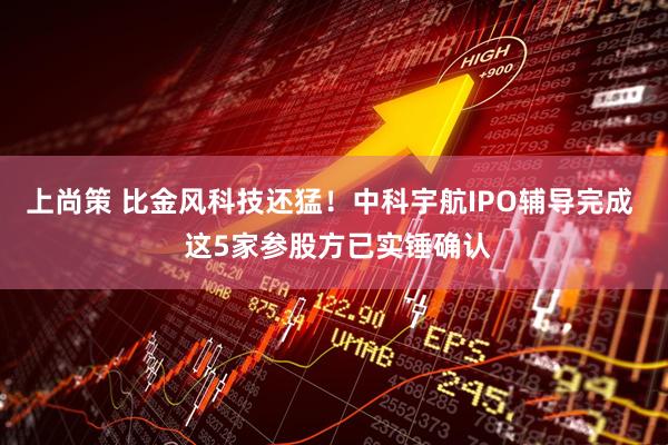 上尚策 比金风科技还猛！中科宇航IPO辅导完成  这5家参股方已实锤确认