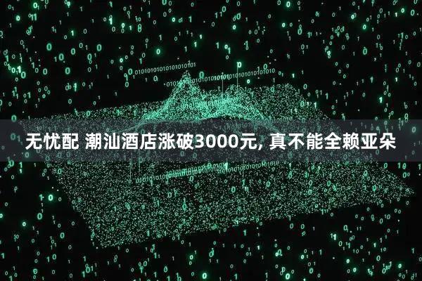 无忧配 潮汕酒店涨破3000元, 真不能全赖亚朵