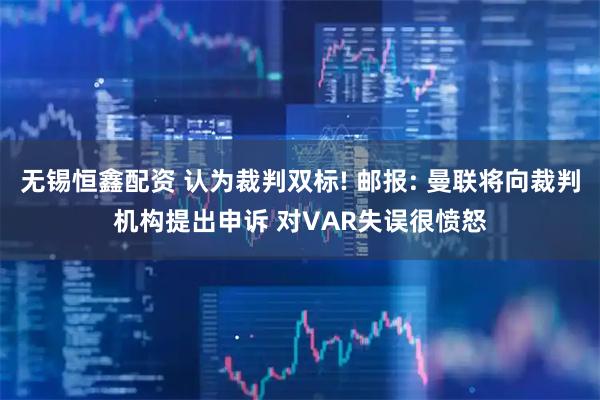 无锡恒鑫配资 认为裁判双标! 邮报: 曼联将向裁判机构提出申诉 对VAR失误很愤怒