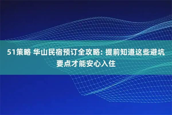 51策略 华山民宿预订全攻略: 提前知道这些避坑要点才能安心入住